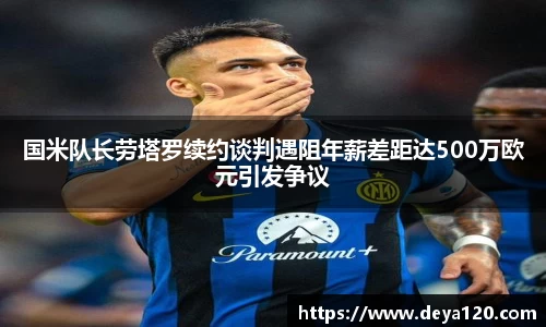 国米队长劳塔罗续约谈判遇阻年薪差距达500万欧元引发争议